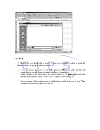 Fig. No. 4

   2) Closing the work book with saving it: In this your work/latest update is saved. To
   do this follow the steps mentioned below.

   1. Move the mouse pointer over the File option on Menu bar and click the left
      mouse button. A pull down menu gets displayed immediately.
   2. Inside this pull down menu move the mouse pointer to the Save option and click
      the left mouse button. Then you will get a screen as shown in fig 5.

       A menu appears, here select the drive and folder in which you want to save. Then
       give the file name and select Save option.
 
