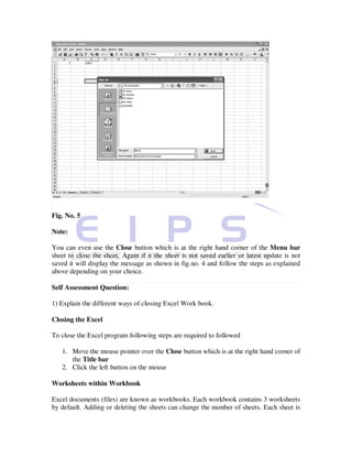 Fig. No. 5

Note:

You can even use the Close button which is at the right hand corner of the Menu bar
sheet to close the sheet. Again if it the sheet is not saved earlier or latest update is not
saved it will display the message as shown in fig.no. 4 and follow the steps as explained
above depending on your choice.

Self Assessment Question:

1) Explain the different ways of closing Excel Work book.

Closing the Excel

To close the Excel program following steps are required to followed

   1. Move the mouse pointer over the Close button which is at the right hand corner of
      the Title bar
   2. Click the left button on the mouse

Worksheets within Workbook

Excel documents (files) are known as workbooks. Each workbook contains 3 worksheets
by default. Adding or deleting the sheets can change the number of sheets. Each sheet is
 