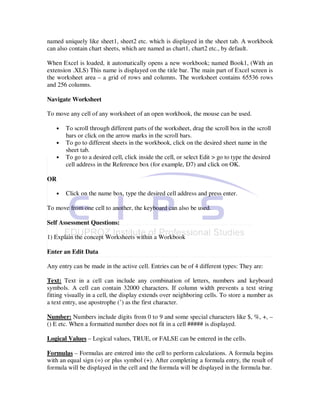 named uniquely like sheet1, sheet2 etc. which is displayed in the sheet tab. A workbook
can also contain chart sheets, which are named as chart1, chart2 etc., by default.

When Excel is loaded, it automatically opens a new workbook; named Book1, (With an
extension .XLS) This name is displayed on the title bar. The main part of Excel screen is
the worksheet area – a grid of rows and columns. The worksheet contains 65536 rows
and 256 columns.

Navigate Worksheet

To move any cell of any worksheet of an open workbook, the mouse can be used.

   •   To scroll through different parts of the worksheet, drag the scroll box in the scroll
       bars or click on the arrow marks in the scroll bars.
   •   To go to different sheets in the workbook, click on the desired sheet name in the
       sheet tab.
   •   To go to a desired cell, click inside the cell, or select Edit > go to type the desired
       cell address in the Reference box (for example, D7) and click on OK.

OR

   •   Click on the name box, type the desired cell address and press enter.

To move from one cell to another, the keyboard can also be used.

Self Assessment Questions:

1) Explain the concept Worksheets within a Workbook

Enter an Edit Data

Any entry can be made in the active cell. Entries can be of 4 different types: They are:

Text: Text in a cell can include any combination of letters, numbers and keyboard
symbols. A cell can contain 32000 characters. If column width prevents a text string
fitting visually in a cell, the display extends over neighboring cells. To store a number as
a text entry, use apostrophe (’) as the first character.

Number: Numbers include digits from 0 to 9 and some special characters like $, %, +, –
() E etc. When a formatted number does not fit in a cell ##### is displayed.

Logical Values – Logical values, TRUE, or FALSE can be entered in the cells.

Formulas – Formulas are entered into the cell to perform calculations. A formula begins
with an equal sign (=) or plus symbol (+). After completing a formula entry, the result of
formula will be displayed in the cell and the formula will be displayed in the formula bar.
 