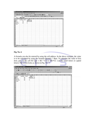 Fig. No. 6

A formula can also be entered by using the cell address. In the above example, the value
is to be calculated by using the formula Quantity * Rate. To calculate the value of first
item, pen, in the cell D2 type = B2 * C2 or +B2*C2. (can be small letters or capital
letters) The screen looks as shown in Fig. No. 7.
 