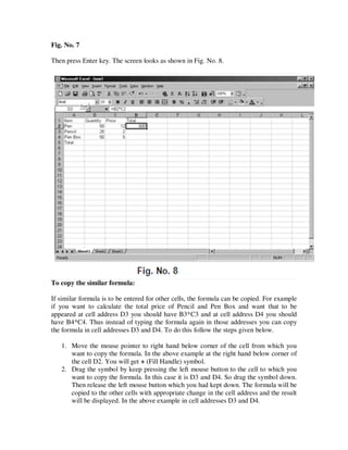 Fig. No. 7

Then press Enter key. The screen looks as shown in Fig. No. 8.




To copy the similar formula:

If similar formula is to be entered for other cells, the formula can be copied. For example
if you want to calculate the total price of Pencil and Pen Box and want that to be
appeared at cell address D3 you should have B3*C3 and at cell address D4 you should
have B4*C4. Thus instead of typing the formula again in those addresses you can copy
the formula in cell addresses D3 and D4. To do this follow the steps given below.

   1. Move the mouse pointer to right hand below corner of the cell from which you
      want to copy the formula. In the above example at the right hand below corner of
      the cell D2. You will get + (Fill Handle) symbol.
   2. Drag the symbol by keep pressing the left mouse button to the cell to which you
      want to copy the formula. In this case it is D3 and D4. So drag the symbol down.
      Then release the left mouse button which you had kept down. The formula will be
      copied to the other cells with appropriate change in the cell address and the result
      will be displayed. In the above example in cell addresses D3 and D4.
 