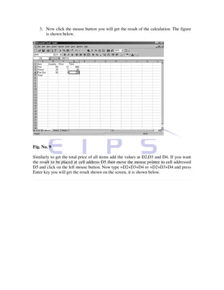 3. Now click the mouse button you will get the result of the calculation. The figure
      is shown below.




Fig. No. 9

Similarly to get the total price of all items add the values at D2,D3 and D4. If you want
the result to be placed at cell address D5 then move the mouse pointer to cell addressed
D5 and click on the left mouse button. Now type =D2+D3+D4 or +D2+D3+D4 and press
Enter key you will get the result shown on the screen, it is shown below.
 