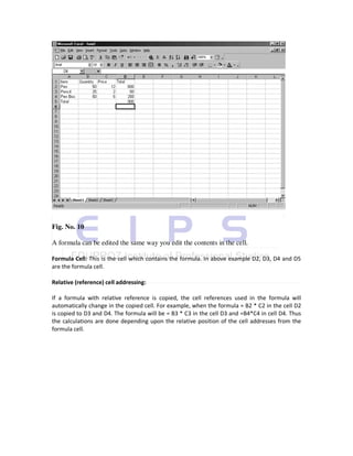 Fig. No. 10

A formula can be edited the same way you edit the contents in the cell.

Formula Cell: This is the cell which contains the formula. In above example D2, D3, D4 and D5
are the formula cell.

Relative (reference) cell addressing:

If a formula with relative reference is copied, the cell references used in the formula will
automatically change in the copied cell. For example, when the formula = B2 * C2 in the cell D2
is copied to D3 and D4. The formula will be = B3 * C3 in the cell D3 and =B4*C4 in cell D4. Thus
the calculations are done depending upon the relative position of the cell addresses from the
formula cell.
 