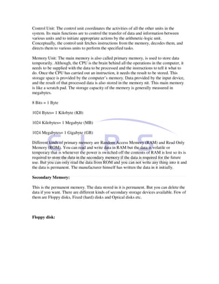 Control Unit: The control unit coordinates the activities of all the other units in the
system. Its main functions are to control the transfer of data and information between
various units and to initiate appropriate actions by the arithmetic-logic unit.
Conceptually, the control unit fetches instructions from the memory, decodes them, and
directs them to various units to perform the specified tasks.

Memory Unit: The main memory is also called primary memory, is used to store data
temporarily. Although, the CPU is the brain behind all the operations in the computer, it
needs to be supplied with the data to be processed and the instructions to tell it what to
do. Once the CPU has carried out an instruction, it needs the result to be stored. This
storage space is provided by the computer’s memory. Data provided by the input device,
and the result of that processed data is also stored in the memory nit. This main memory
is like a scratch pad. The storage capacity of the memory is generally measured in
megabytes.

8 Bits = 1 Byte

1024 Bytes= 1 Kilobyte (KB)

1024 Kilobytes= 1 Megabyte (MB)

1024 Megabytes= 1 Gigabyte (GB)

Different kinds of primary memory are Random Access Memory (RAM) and Read Only
Memory (ROM). You can read and write data in RAM but the data is volatile or
temporary that is whenever the power is switched off the contents of RAM is lost so its is
required to store the data in the secondary memory if the data is required for the future
use. But you can only read the data from ROM and you can not write any thing into it and
the data is permanent. The manufacturer himself has written the data in it initially.

Secondary Memory:

This is the permanent memory. The data stored in it is permanent. But you can delete the
data if you want. There are different kinds of secondary storage devices available. Few of
them are Floppy disks, Fixed (hard) disks and Optical disks etc.



Floppy disk:
 