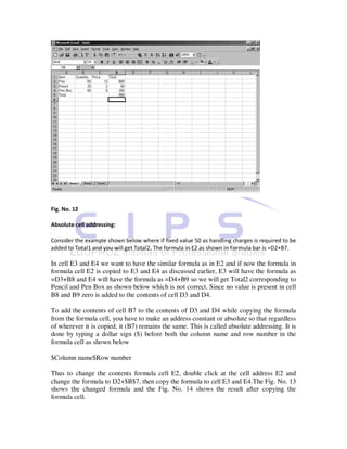 Fig. No. 12

Absolute cell addressing:

Consider the example shown below where if fixed value 50 as handling charges is required to be
added to Total1 and you will get Total2. The formula in E2 as shown in Formula bar is =D2+B7.

In cell E3 and E4 we want to have the similar formula as in E2 and if now the formula in
formula cell E2 is copied to E3 and E4 as discussed earlier, E3 will have the formula as
=D3+B8 and E4 will have the formula as =D4+B9 so we will get Total2 corresponding to
Pencil and Pen Box as shown below which is not correct. Since no value is present in cell
B8 and B9 zero is added to the contents of cell D3 and D4.

To add the contents of cell B7 to the contents of D3 and D4 while copying the formula
from the formula cell, you have to make an address constant or absolute so that regardless
of wherever it is copied, it (B7) remains the same. This is called absolute addressing. It is
done by typing a dollar sign ($) before both the column name and row number in the
formula cell as shown below

$Column name$Row number

Thus to change the contents formula cell E2, double click at the cell address E2 and
change the formula to D2+$B$7, then copy the formula to cell E3 and E4.The Fig. No. 13
shows the changed formula and the Fig. No. 14 shows the result after copying the
formula cell.
 