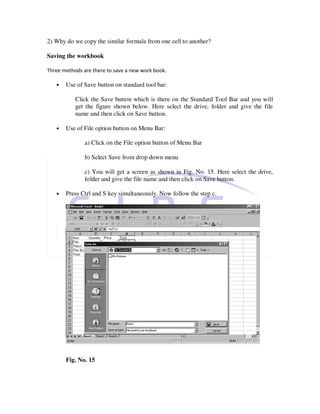 2) Why do we copy the similar formula from one cell to another?

Saving the workbook

Three methods are there to save a new work book.

   •   Use of Save button on standard tool bar:

           Click the Save button which is there on the Standard Tool Bar and you will
           get the figure shown below. Here select the drive, folder and give the file
           name and then click on Save button.

   •   Use of File option button on Menu Bar:

               a) Click on the File option button of Menu Bar

               b) Select Save from drop down menu

               c) You will get a screen as shown in Fig. No. 15. Here select the drive,
               folder and give the file name and then click on Save button.

   •   Press Ctrl and S key simultaneously. Now follow the step c.




       Fig. No. 15
 