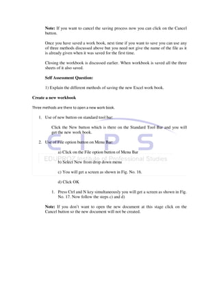Note: If you want to cancel the saving process now you can click on the Cancel
       button.

       Once you have saved a work book, next time if you want to save you can use any
       of three methods discussed above but you need not give the name of the file as it
       is already given when it was saved for the first time.

       Closing the workbook is discussed earlier. When workbook is saved all the three
       sheets of it also saved.

       Self Assessment Question:

       1) Explain the different methods of saving the new Excel work book.

Create a new workbook

Three methods are there to open a new work book.

   1. Use of new button on standard tool bar:

           Click the New button which is there on the Standard Tool Bar and you will
           get the new work book.

   2. Use of File option button on Menu Bar:

              a) Click on the File option button of Menu Bar

              b) Select New from drop down menu

              c) You will get a screen as shown in Fig. No. 16.

              d) Click OK

           1. Press Ctrl and N key simultaneously you will get a screen as shown in Fig.
              No. 17. Now follow the steps c) and d)

       Note: If you don’t want to open the new document at this stage click on the
       Cancel button so the new document will not be created.
 