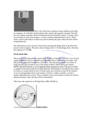 This is one of the most common storage medium used today
in computers. It is flexible circular plastic disk coated with magnetic material. The disk
has two surfaces and data will be stored/retrieved from both the surfaces. Circular tracks
are recorded on each of the surfaces. A track is further subdivided into sectors. These
tracks, sectors and surfaces of disks are used to identify the place where the data will be
written/retrieved.

The information can be stored or retrieved by inserting the floppy disk in the disk drive
present in the computer. The above shown floppy disk is 3.5-inch floppy disk, which has
the capacity of 1.44 MB.

Fixed (hard) disk:

These are smooth metal plates coated with a thin film of magnetic material. A set of such
magnetic plates is fixed to a spindle one below the other to make up a set of disks. This
disk pack is sealed and mounted on a disk drive. The disk drive consists of a motor to
rotate the disk pack around its axis at the speed of about 7200 rotations per minute
(RPM). The drive also has a set of magnetic heads mounted on arms. The arm assembly
is capable of moving in and out in radial direction. Information is recorded on the surface
of a disk as it rotates about its axis. Circular tracks are recorded on each of the surfaces.
A set of corresponding tracks in all surfaces of disks is called a cylinder. A track is
further subdivided into sectors. These cylinders, sectors and surfaces of disks are used to
identify the place where the data will be written/read.

These have the capacities in 40 Giga Bytes (GB), 80 GB etc.




                                 Optical disks:
 