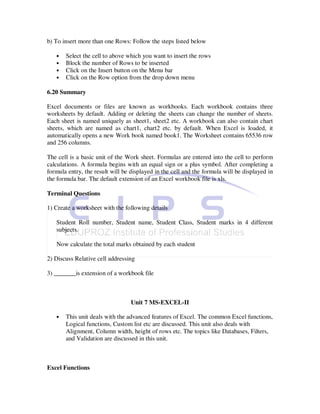 b) To insert more than one Rows: Follow the steps listed below

   •   Select the cell to above which you want to insert the rows
   •   Block the number of Rows to be inserted
   •   Click on the Insert button on the Menu bar
   •   Click on the Row option from the drop down menu

6.20 Summary

Excel documents or files are known as workbooks. Each workbook contains three
worksheets by default. Adding or deleting the sheets can change the number of sheets.
Each sheet is named uniquely as sheet1, sheet2 etc. A workbook can also contain chart
sheets, which are named as chart1, chart2 etc. by default. When Excel is loaded, it
automatically opens a new Work book named book1. The Worksheet contains 65536 row
and 256 columns.

The cell is a basic unit of the Work sheet. Formulas are entered into the cell to perform
calculations. A formula begins with an equal sign or a plus symbol. After completing a
formula entry, the result will be displayed in the cell and the formula will be displayed in
the formula bar. The default extension of an Excel workbook file is xls.

Terminal Questions

1) Create a worksheet with the following details

   Student Roll number, Student name, Student Class, Student marks in 4 different
   subjects.

   Now calculate the total marks obtained by each student

2) Discuss Relative cell addressing

3) _______is extension of a workbook file



                                  Unit 7 MS-EXCEL-II

   •   This unit deals with the advanced features of Excel. The common Excel functions,
       Logical functions, Custom list etc are discussed. This unit also deals with
       Alignment, Column width, height of rows etc. The topics like Databases, Filters,
       and Validation are discussed in this unit.



Excel Functions
 