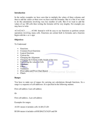 Introduction

In the earlier examples we have seen that to multiply the values of three columns and
then to add the values at three rows we have used the formulas. But it is fine if we want
to do the calculations involving very less number of cells. But if we want to add the
values of say 100 cells then writing the formula will be very lengthy. For example you
may have to write

=C1+C2+C3………..+C100. Instead it will be easy to use functions to perform certain
operations involving many cells. Functions are certain built in formulas and a function
begin with the = or + sign.

Objectives

To Understand

     •   Functions
     •   Common Excel functions
     •   Logical functions
     •   Custom list
     •   Changing the Alignment
     •   Changing the Column width, height of the rows
     •   Formatting the values in Cells
     •   Databases
     •   Filters
     •   Validation
     •   Pivot tables and Pivot Chart Report
     •   Charts

Ranges

You have to make use of ranges for carrying out calculations through functions. So a
range is a sequence of cell addresses. It is specified in the following manner.

First cell address :Last cell address

Or

First cell address.. Last cell address

Examples for ranges:

A1:D1 means it includes cells A1,B1,C1,D1

B3:D4 means it includes cell B3,B4,C3,C4,D3 and D4
 