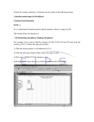 Format for writing a function: A function can be written in the following format.

= function name(range of cell address)

Common Excel Functions

SUM ( ):

It is a mathematical function used to add the numeric value in a range of cells.

The format of the sum function is:

= SUM(Starting cell address: Ending cell address)

For example if you want to add the contents of cells C7,C8, C9 and C10 and store the
result in cell C11, follow the steps given below.

1) Take the mouse pointer to cell addressed as C11

2) Click the left mouse button (This is how you select a cell).

3) Now type = SUM (C7:C10) and press enter.

Following figure shows the way in which you should enter the formula.
 