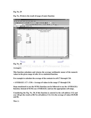 Fig. No. 29

Fig. No. 30 shows the result of usage of sum() function




Fig. No. 30

Average():

This function calculates and returns the average (arithmetic mean) of the numeric
values in the given range of cells. It is a statistical function.

For example to calculate the average of the contents in cell C7 through C10:

= AVERAGE ( C7 : C10) – Average of values in the range C7 through C10.

Steps mentioned to use the SUM() function can be followed to use the AVERAGE()
function. Instead of SUM() use AVERAGE() and use the appropriate cell range.

Considering the Fig. No. 30, if this function is entered in the cell address C12 and
you will get the result as 88.5 in cell address C12. It is the average of values 85,95,88
and 86.

Max ():
 
