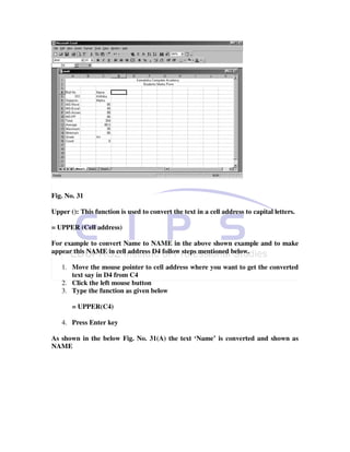 Fig. No. 31

Upper (): This function is used to convert the text in a cell address to capital letters.

= UPPER (Cell address)

For example to convert Name to NAME in the above shown example and to make
appear this NAME in cell address D4 follow steps mentioned below.

   1. Move the mouse pointer to cell address where you want to get the converted
      text say in D4 from C4
   2. Click the left mouse button
   3. Type the function as given below

       = UPPER(C4)

   4. Press Enter key

As shown in the below Fig. No. 31(A) the text ‘Name’ is converted and shown as
NAME
 