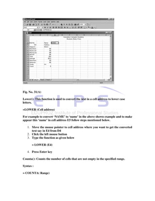 Fig. No. 31(A)

Lower(): This function is used to convert the text in a cell address to lower case
letters.

=LOWER (Cell address)

For example to convert ‘NAME’ to ‘name’ in the above shown example and to make
appear this ‘name’ in cell address E5 follow steps mentioned below.

   1. Move the mouse pointer to cell address where you want to get the converted
      text say in E4 from D4
   2. Click the left mouse button
   3. Type the function as given below

       = LOWER (E4)

   4. Press Enter key

Counta(): Counts the number of cells that are not empty in the specified range.

Syntax :

= COUNTA( Range)
 