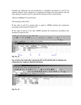 Consider the following fig and commission is calculated and placed in cell D2 for
employee Rajesh. Since commission is calculated according to the sales made by him and
sales amount is stored in cell C2, type the IF() function in D2 as shown below.

=IF(C2>=100000,C2*1%,C2*0.25%)

The meaning of above IF():

IF the value in cell C2 is greater than or equal to 100000 calculate the commission
according to the formula C2(value)*1%.

IF the value in cell C2 is less than 100000 calculate the commission according to the
formula C2(value)*0.25%.




Fig. No. 32

Fig. 33 shows the result after copying the IF() to D3 and D4 cells, to calculate the
commission for employees Ramesh and Kiran




Fig. No. 33
 