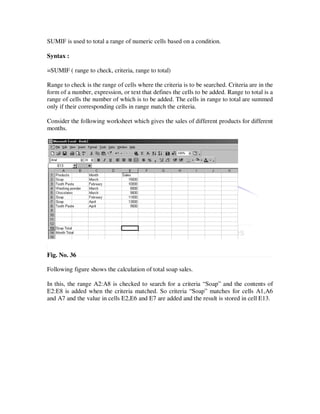 SUMIF is used to total a range of numeric cells based on a condition.

Syntax :

=SUMIF ( range to check, criteria, range to total)

Range to check is the range of cells where the criteria is to be searched. Criteria are in the
form of a number, expression, or text that defines the cells to be added. Range to total is a
range of cells the number of which is to be added. The cells in range to total are summed
only if their corresponding cells in range match the criteria.

Consider the following worksheet which gives the sales of different products for different
months.




Fig. No. 36

Following figure shows the calculation of total soap sales.

In this, the range A2:A8 is checked to search for a criteria “Soap” and the contents of
E2:E8 is added when the criteria matched. So criteria “Soap” matches for cells A1,A6
and A7 and the value in cells E2,E6 and E7 are added and the result is stored in cell E13.
 