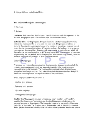 4) List out different kinds Optical Disks




Two important Computer terminologies:

1. Hardware

2. Software

Hardware: This comprises the Electronic, Electrical and mechanical components of the
machine. The physical parts, which can be seen, touched and felt about.

Software: These are the programs. Program means the set of meaningful instructions
written in a particular order so as to carry out some task. The program is fed into or
stored in the computer. A computer is said to be running or executing a program when it
is carrying out programs instructions. Without the software the hardware is of no use. As
computers are dumb machines they can work only with the help of software, which tell
them what the machine is required to do. Writing instructions for a computer is known as
programming, and the persons who writes programs is called as a Programmer. There are
different languages and packages to write these instructions.

Computer Languages

A language is a system of communication. A programming language consists of all the
syntaxes (grammar or usage rules) and semantics (meaning) that permit people to
communicate with the computer. The computer languages must have instructions to
manipulate input/output, text etc. They should have instructions to calculate, do logical
operations like comparison, storing and retrieval of information etc.

These languages are broadly classified as

· Machine level language

· Assembly level language

· High level language

· Fourth generation languages

Machine level language: A program written using binary numbers i.e. 0’s and 1’s
specified for the processor’s operation and absolute binary address is known as the
machine language of the computer. The instruction prepared in machine level language
comprises of two parts. The first part makes the operation code or op code or command
which species the function required to be carried out by the processor. The second part of
 