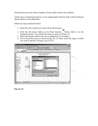 This function gives the count of number of cells which satisfies the condition.

All the above mentioned functions can be implemented with the help of Paste Function
button which is on the Menu Bar.

Follow the steps mentioned below:

   1. Select the cell in which you want to have the function.

   2. Click the left mouse button on the Paste function         button which is on the
      Standard tool bar. You will get the screen as shown in Figure 41.
   3. Select the function which you want to implement say Average()
   4. You will get the screen as shown in Fig. No. 42. Here select the range of which
      you want to find the Average() say C7:C10




Fig. No. 41
 