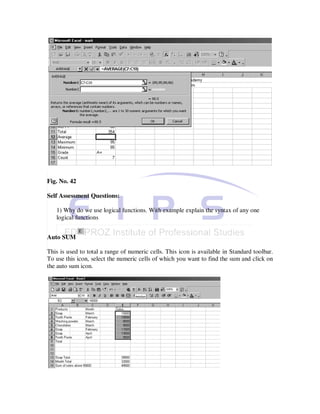 Fig. No. 42

Self Assessment Questions:

   1) Why do we use logical functions. With example explain the syntax of any one
   logical functions


Auto SUM

This is used to total a range of numeric cells. This icon is available in Standard toolbar.
To use this icon, select the numeric cells of which you want to find the sum and click on
the auto sum icon.
 