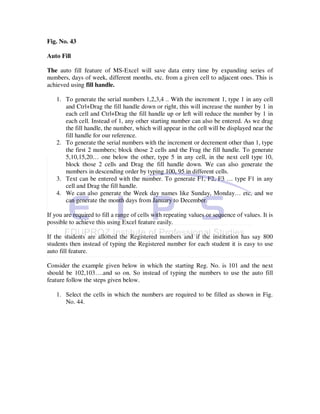 Fig. No. 43

Auto Fill

The auto fill feature of MS-Excel will save data entry time by expanding series of
numbers, days of week, different months, etc. from a given cell to adjacent ones. This is
achieved using fill handle.

   1. To generate the serial numbers 1,2,3,4 .. With the increment 1, type 1 in any cell
      and Ctrl+Drag the fill handle down or right, this will increase the number by 1 in
      each cell and Ctrl+Drag the fill handle up or left will reduce the number by 1 in
      each cell. Instead of 1, any other starting number can also be entered. As we drag
      the fill handle, the number, which will appear in the cell will be displayed near the
      fill handle for our reference.
   2. To generate the serial numbers with the increment or decrement other than 1, type
      the first 2 numbers; block those 2 cells and the Frag the fill handle. To generate
      5,10,15,20… one below the other, type 5 in any cell, in the next cell type 10,
      block those 2 cells and Drag the fill handle down. We can also generate the
      numbers in descending order by typing 100, 95 in different cells.
   3. Text can be entered with the number. To generate F1, F2, F3 … type F1 in any
      cell and Drag the fill handle.
   4. We can also generate the Week day names like Sunday, Monday… etc, and we
      can generate the month days from January to December.

If you are required to fill a range of cells with repeating values or sequence of values. It is
possible to achieve this using Excel feature easily.

If the students are allotted the Registered numbers and if the institution has say 800
students then instead of typing the Registered number for each student it is easy to use
auto fill feature.

Consider the example given below in which the starting Reg. No. is 101 and the next
should be 102,103….and so on. So instead of typing the numbers to use the auto fill
feature follow the steps given below.

   1. Select the cells in which the numbers are required to be filled as shown in Fig.
      No. 44.
 
