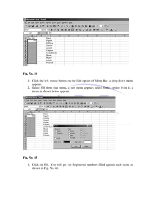 Fig. No. 44

   1. Click the left mouse button on the Edit option of Menu Bar, a drop down menu
      appears
   2. Select Fill from that menu, a sub menu appears select Series option from it, a
      menu as shown below appears.




Fig. No. 45

   1. Click on OK. You will get the Registered numbers filled against each name as
      shown in Fig. No. 46.
 