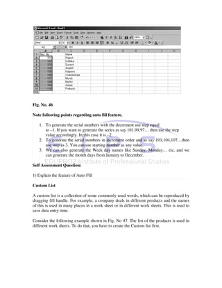 Fig. No. 46

Note following points regarding auto fill feature.

   1. To generate the serial numbers with the decrement use step equal
      to –1. If you want to generate the series as say 101,99,97… then use the step
      value accordingly. In this case it is –2.
   2. To generate the serial numbers in increment order and as say 101,104,107…then
      use step as 3. You can use starting number as any value.
   3. We can also generate the Week day names like Sunday, Monday… etc, and we
      can generate the month days from January to December.

Self Assessment Question:

1) Explain the feature of Auto Fill

Custom List

A custom list is a collection of some commonly used words, which can be reproduced by
dragging fill handle. For example, a company deals in different products and the names
of this is used in many places in a work sheet or in different work sheets. This is used to
save data entry time.

Consider the following example shown in Fig. No 47. The list of the products is used in
different work sheets. To do that, you have to create the Custom list first.
 