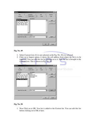 Fig. No. 49

   1. Select Custom Lists if it is not selected, in the Fig. No. 49, it is selected.
   2. Click on to Import option, it shows the cell address from where the list is to be
      imported. You can edit this list by clicking on to it. Now the list is brought to the
      Custom Lists. This is shown in Fig. No. 50.




Fig. No. 50

   1. Now Click on to OK. You list is added to the Custom list. You can edit this list
      before clicking on to OK or later.
 