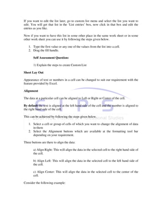 If you want to edit the list later, go to custom list menu and select the list you want to
edit. You will get that list in the ‘List entries’ box, now click in that box and edit the
entries as you like.

Now if you want to have this list in some other place in the same work sheet or in some
other work sheet you can use it by following the steps given below.

   1. Type the first value or any one of the values from the list into a cell.
   2. Drag the fill handle.

       Self Assessment Question:

       1) Explain the steps to create Custom List

Sheet Lay Out

Appearance of text or numbers in a cell can be changed to suit our requirement with the
feature provided by Excel.

Alignment

The data at a particular cell can be aligned to Left or Right or Center of the cell.

By default the text is aligned at the left hand side of the cell and the number is aligned to
the right hand side of the cell.

This can be achieved by following the steps given below.

   1. Select a cell or group of cells of which you want to change the alignment of data
      in them
   2. Select the Alignment buttons which are available at the formatting tool bar
      depending on your requirement.

Three buttons are there to align the data:

       a) Align Right: This will align the data in the selected cell to the right hand side of
       the cell.

       b) Align Left: This will align the data in the selected cell to the left hand side of
       the cell.

       c) Align Center: This will align the data in the selected cell to the center of the
       cell.

Consider the following example:
 