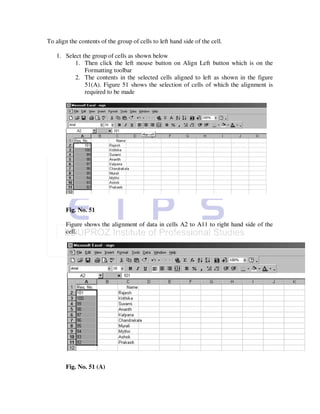To align the contents of the group of cells to left hand side of the cell.

   1. Select the group of cells as shown below
          1. Then click the left mouse button on Align Left button which is on the
              Formatting toolbar
          2. The contents in the selected cells aligned to left as shown in the figure
              51(A). Figure 51 shows the selection of cells of which the alignment is
              required to be made




       Fig. No. 51

       Figure shows the alignment of data in cells A2 to A11 to right hand side of the
       cell.




       Fig. No. 51 (A)
 