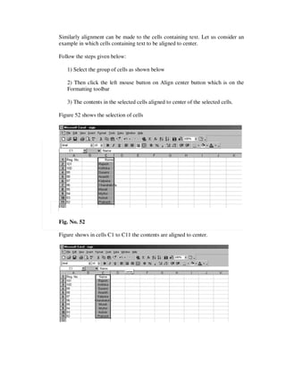Similarly alignment can be made to the cells containing text. Let us consider an
example in which cells containing text to be aligned to center.

Follow the steps given below:

   1) Select the group of cells as shown below

   2) Then click the left mouse button on Align center button which is on the
   Formatting toolbar

   3) The contents in the selected cells aligned to center of the selected cells.

Figure 52 shows the selection of cells




Fig. No. 52

Figure shows in cells C1 to C11 the contents are aligned to center.
 