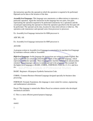 the instruction specifies the operand on which the operation is required to be performed.
Operand can be data or the location of the data.

Assembly level language: This language uses mnemonics or abbreviations to represent a
particular operation. Again the instruction in this language has two parts, first parts
representing the operation required to be performed (mnemonic for a operation) and the
second part representing the operand on which the operation specified in the first part will
be performed. The operand can be data, location for data retrieval/store or label etc. The
operation code (mnemonic) and operand varies from processor to processor.

Ex: Assembly level language instruction for 8086 processor is

ADC BX, AX

Ex: Assembly level language instruction for 8085 processor is

ACI 65H

A program written in Assembly level language is converted to its machine level language
by translator software called as Assembler.

High-level language: In this language the instructions are written in simple English. But
again you should use certain specified English words of the particular language, which
represent a particular operation. These languages are machine independent and procedure
oriented. These languages are easy to understand and write programs. The example for
the higher-level languages is BASIC, COBOL, FORTRAN, PASCAL, C, C++ and Java
etc.

BASIC: Beginners All-purpose Symbolic Instruction Code.

COBOL: Common Business Oriented Language designed specially for business data
processing.

FORTRAN: Formula Translation, this language is more suited for science, engineering
and mathematical calculations.

Pascal: This language is named after Blaise Pascal an eminent scientist who developed
mechanical calculator.

C: This is a more efficient general-purpose language.

Ex:

main()

{
 