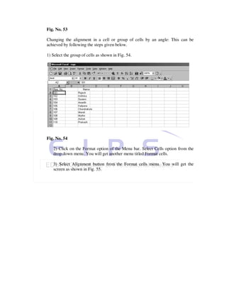 Fig. No. 53

Changing the alignment in a cell or group of cells by an angle: This can be
achieved by following the steps given below.

1) Select the group of cells as shown in Fig. 54.




Fig. No. 54

   2) Click on the Format option of the Menu bar. Select Cells option from the
   drop down menu. You will get another menu titled Format cells.

   3) Select Alignment button from the Format cells menu. You will get the
   screen as shown in Fig. 55.
 