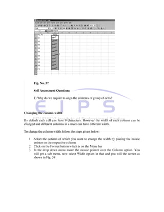 Fig. No. 57

       Self Assessment Question:

       1) Why do we require to align the contents of group of cells?



Changing the column width

By default each cell can have 9 characters. However the width of each column can be
changed and different columns in a sheet can have different width.

To change the column width follow the steps given below:

   1. Select the column of which you want to change the width by placing the mouse
      pointer on the respective column
   2. Click on the Format button which is on the Menu bar
   3. In the drop down menu move the mouse pointer over the Column option. You
      will get a sub menu, now select Width option in that and you will the screen as
      shown in Fig. 58
 