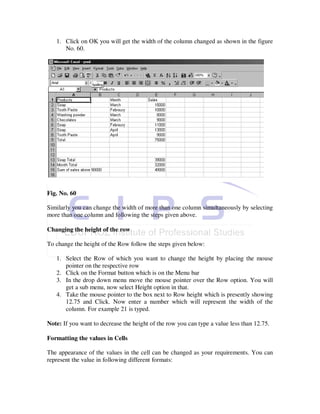 1. Click on OK you will get the width of the column changed as shown in the figure
      No. 60.




Fig. No. 60

Similarly you can change the width of more than one column simultaneously by selecting
more than one column and following the steps given above.

Changing the height of the row

To change the height of the Row follow the steps given below:

   1. Select the Row of which you want to change the height by placing the mouse
      pointer on the respective row
   2. Click on the Format button which is on the Menu bar
   3. In the drop down menu move the mouse pointer over the Row option. You will
      get a sub menu, now select Height option in that.
   4. Take the mouse pointer to the box next to Row height which is presently showing
      12.75 and Click. Now enter a number which will represent the width of the
      column. For example 21 is typed.

Note: If you want to decrease the height of the row you can type a value less than 12.75.

Formatting the values in Cells

The appearance of the values in the cell can be changed as your requirements. You can
represent the value in following different formats:
 