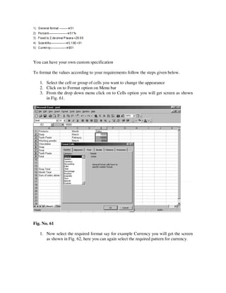 You can have your own custom specification

To format the values according to your requirements follow the steps given below.

   1. Select the cell or group of cells you want to change the appearance
   2. Click on to Format option on Menu bar
   3. From the drop down menu click on to Cells option you will get screen as shown
      in Fig. 61.




Fig. No. 61

   1. Now select the required format say for example Currency you will get the screen
      as shown in Fig. 62, here you can again select the required pattern for currency.
 