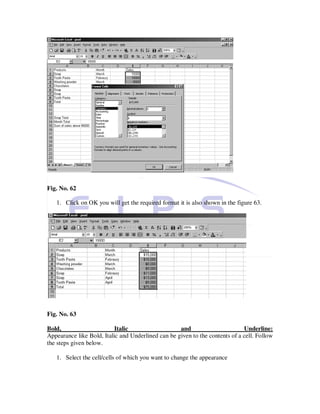Fig. No. 62

   1. Click on OK you will get the required format it is also shown in the figure 63.




Fig. No. 63

Bold,                      Italic                   and                       Underline:
Appearance like Bold, Italic and Underlined can be given to the contents of a cell. Follow
the steps given below.

   1. Select the cell/cells of which you want to change the appearance
 