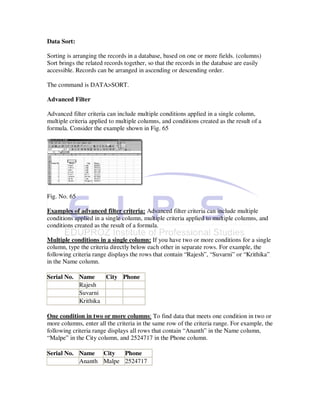 Data Sort:

Sorting is arranging the records in a database, based on one or more fields. (columns)
Sort brings the related records together, so that the records in the database are easily
accessible. Records can be arranged in ascending or descending order.

The command is DATA>SORT.

Advanced Filter

Advanced filter criteria can include multiple conditions applied in a single column,
multiple criteria applied to multiple columns, and conditions created as the result of a
formula. Consider the example shown in Fig. 65




Fig. No. 65

Examples of advanced filter criteria: Advanced filter criteria can include multiple
conditions applied in a single column, multiple criteria applied to multiple columns, and
conditions created as the result of a formula.

Multiple conditions in a single column: If you have two or more conditions for a single
column, type the criteria directly below each other in separate rows. For example, the
following criteria range displays the rows that contain “Rajesh”, “Suvarni” or “Krithika”
in the Name column.

Serial No. Name     City Phone
           Rajesh
           Suvarni
           Krithika

One condition in two or more columns: To find data that meets one condition in two or
more columns, enter all the criteria in the same row of the criteria range. For example, the
following criteria range displays all rows that contain “Ananth” in the Name column,
“Malpe” in the City column, and 2524717 in the Phone column.

Serial No. Name City    Phone
           Ananth Malpe 2524717
 
