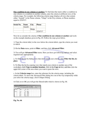 One condition in one column or another: To find data that meets either a condition in
one column or a condition in another column, enter the criteria in different rows of the
criteria range. For example, the following criteria range displays all rows that contain
either “Ananth” in the Name column, “Udupi” in the City column, or Phone numbers
equal to 2524717.

Serial No.    Name City    Phone
              Ananth
                     Malpe
                           2524717

Now let us consider the criteria of One condition in one column or another and work
on the example database given in Fig. 65. Follow the steps given below.

1) Type the criteria label, in the rows below the criteria labels, type the criteria you want
to match.

2) On the Data menu, point to Filter, and then click Advanced Filter.

3) You will get Advanced Filter menu. Here you have got following options and select
required ones appropriately.

a. To filter the list by hiding rows that don’t match your criteria, click Filter the list, in-
place.

b. To filter the list by copying rows that match your criteria to another area of the
worksheet, click Copy to another location, click in the Copy to box, and then click the
upper-left corner of the area where you want to paste the rows.

c. In the Criteria range box, enter the reference for the criteria range, including the
criteria labels. To move the Advanced Filter dialog box out of the way temporarily while
you select the criteria range, click Collapse Dialog

4) Click on to OK you will get the filtered table which is shown in Fig. 68.




Fig. No. 66
 