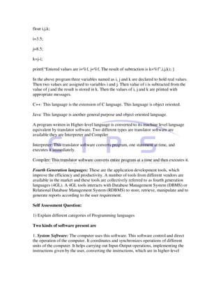 float i,j,k;

i=3.5;

j=8.5;

k=j-i;

printf(“Entered values are i=%f, j=%f, The result of subtraction is k=%f”,i,j,k); }

In the above program three variables named as i, j and k are declared to hold real values.
Then two values are assigned to variables i and j. Then value of i is subtracted from the
value of j and the result is stored in k. Then the values of i, j and k are printed with
appropriate messages.

C++: This language is the extension of C language. This language is object oriented.

Java: This language is another general purpose and object oriented language.

A program written in Higher-level language is converted to its machine level language
equivalent by translator software. Two different types are translator software are
available they are Interpreter and Compiler

Interpreter: This translator software converts program, one statement at time, and
executes it immediately.

Compiler: This translator software converts entire program at a time and then executes it.

Fourth Generation languages: These are the application development tools, which
improve the efficiency and productivity. A number of tools from different vendors are
available in the market and these tools are collectively referred to as fourth generation
languages (4GL). A 4GL tools interacts with Database Management System (DBMS) or
Relational Database Management System (RDBMS) to store, retrieve, manipulate and to
generate reports according to the user requirement.

Self Assessment Question:

1) Explain different categories of Programming languages

Two kinds of software present are

1. System Software: The computer uses this software. This software control and direct
the operation of the computer. It coordinates and synchronizes operations of different
units of the computer. It helps carrying out Input-Output operations, implementing the
instructions given by the user, converting the instructions, which are in higher-level
 