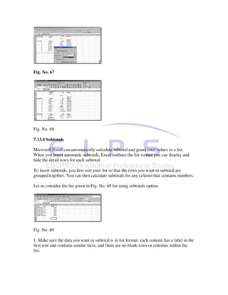 Fig. No. 67




Fig. No. 68

7.13.4 Subtotals

Microsoft Excel can automatically calculate subtotal and grand total values in a list.
When you insert automatic subtotals, Excel outlines the list so that you can display and
hide the detail rows for each subtotal.

To insert subtotals, you first sort your list so that the rows you want to subtotal are
grouped together. You can then calculate subtotals for any column that contains numbers.

Let us consider the list given in Fig. No. 69 for using subtotals option.




Fig. No. 69

1. Make sure the data you want to subtotal is in list format: each column has a label in the
first row and contains similar facts, and there are no blank rows or columns within the
list.
 