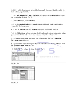 2. Click a cell in the column to subtotal. In the example above, you’d click a cell in the
Item column, say column B.

3. Click Sort Ascending or Sort Descending. Let us click on to Ascending we will get
the list sorted as shown in Fig. 70.

4. On the Data menu, click Subtotals.

5. In the At each change in box, click the column to subtotal. In the example above,
you’d click the Item column.

6. In the Use function box, click the Sum function to calculate the subtotals.

7. In the Add subtotal to box, select the check box for each column that contains values
you want to subtotal. In the example above, you’d select the Sales column.

8. If you want an automatic page break after each subtotal, select the Page break
between groups check box.

9. If you want the subtotals to appear above the subtotaled rows instead of below, clear
the Summary below data check box.

10. Click OK. You will get the list as shown in Fig. 71




Fig. No. 70




Fig. No. 71
 