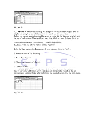 Fig. No. 72

7.13.5 Form: A data form is a dialog box that gives you a convenient way to enter or
display one complete row of information, or record, in a list at one time.
Before you can use a data form to add a record to a new list, the list must have labels at
the top of each column. Microsoft Excel uses these labels to create fields on the form.

Consider the work sheet shown in Fig. 73 and do the following.
1. Click a cell in the list you want to add the record to.

2. On the Data menu, click Form you will get a menu as shown in Fig. 74.

3 Do one or more of the following

a. Add a New Record

b. Change the contents of a Record

c. Delete a Record

Fig. 75 shows the addition of new record. You can find even the records in the list
depending on certain criteria. After performing the required action close the form menu.




Fig. No. 73
 