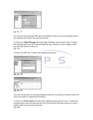 Fig. No. 77

You can even give the Input Message to be displayed when you start entering the data in
the validated cell. Follow the steps given below.

1) Click on to Input Message tab on the Data Validation menu shown in Fig. 77 and in
the resulting menu enter the Title and Input Message which you want to display while
you enter the data (It is shown in
Fig. 78).

2) Click on to OK. Fig. 79 shows the implemented feature.




Fig. No. 78




Fig. No. 79

You can even get the error message displayed when the wrong data is entered. Follow the
steps given below to implement this feature.

1) Click on to Error Alert tab on the Data Validation menu shown in Fig. 77 and in the
resulting menu select the style and enter the Title and Error Message which you want to
display while you enter the wrong data
(Fig. 80).
 