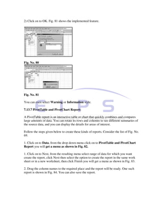 2) Click on to OK. Fig. 81 shows the implemented feature.




Fig. No. 80




Fig. No. 81

You can even select Warning or Information style.

7.13.7 PivotTable and PivotChart Report:

A PivotTable report is an interactive table or chart that quickly combines and compares
large amounts of data. You can rotate its rows and columns to see different summaries of
the source data, and you can display the details for areas of interest.

Follow the steps given below to create these kinds of reports. Consider the list of Fig. No.
69.

1. Click on to Data, from the drop down menu click on to PivotTable and PivotChart
Report you will get a menu as shown in Fig. 82.

1. Click on to Next, from the resulting menu select range of data for which you want
create the report, click Next then select the option to create the report in the same work
sheet or in a new worksheet, then click Finish you will get a menu as shown in Fig. 83.

2. Drag the column names to the required place and the report will be ready. One such
report is shown in Fig. 84. You can also save the report.
 