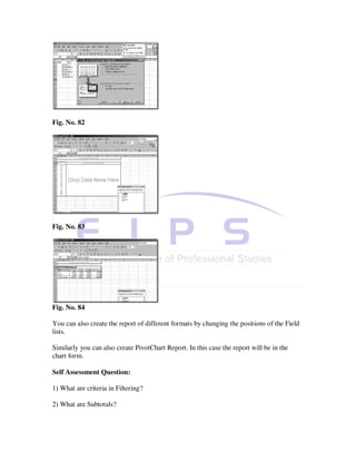 Fig. No. 82




Fig. No. 83




Fig. No. 84

You can also create the report of different formats by changing the positions of the Field
lists.

Similarly you can also create PivotChart Report. In this case the report will be in the
chart form.

Self Assessment Question:

1) What are criteria in Filtering?

2) What are Subtotals?
 