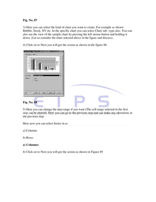 Fig. No. 87

3) Here you can select the kind of chart you want to create. For example as shown
Bubble, Stock, XY etc. In the specific chart you can select Chart sub –type also. You can
also see the view of the sample chart by pressing the left mouse button and holding it
down. (Let us consider the chart selected above in the figure and discuss).

4) Click on to Next you will get the screen as shown in the figure 88.




Fig. No. 88

5) Here you can change the data range if you want (The cell range selected in the first
step can be altered). Here you can go to the previous step and can make any alterations in
the previous step.

Here now you can select Series in as

a) Columns

b) Rows

a) Columns:

6) Click on to Next you will get the screen as shown in Figure 89
 