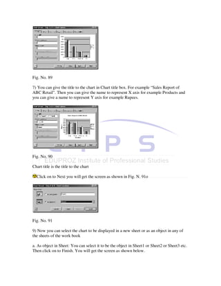 Fig. No. 89

7) You can give the title to the chart in Chart title box. For example “Sales Report of
ABC Retail”. Then you can give the name to represent X axis for example Products and
you can give a name to represent Y axis for example Rupees.




Fig. No. 90

Chart title is the title to the chart

  Click on to Next you will get the screen as shown in Fig. N. 91o




Fig. No. 91

9) Now you can select the chart to be displayed in a new sheet or as an object in any of
the sheets of the work book

a. As object in Sheet: You can select it to be the object in Sheet1 or Sheet2 or Sheet3 etc.
Then click on to Finish. You will get the screen as shown below.
 