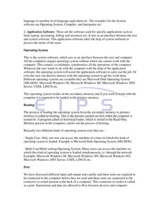 language to machine level language equivalent etc. The examples for the System
software are Operating System, Compiler, and Interpreter etc.

2. Application Software: These are the software used for specific applications such as
letter typing, accounting, billing and inventory etc. It acts as an interface between the user
and system software. This application software takes the help of system software to
process the needs of the users.

Operating System

This is the system software, which acts as an interface between the user and computer.
All the computers require operating system without which one cannot work with the
computer. This control, co-ordinates, synchronizes all the operations of the computer.
Whatever the user wants to do with the computer with the help of the application
software, the operating system will assist the application software to carry out the job. Or
even the user can directly interact with the operating system to get his work done.
Different operating systems are available they are Microsoft Disk Operating System
(MS-DOS), Microsoft-Windows 98, Microsoft-Windows XP, Microsoft-Windows 2003
Server, UNIX, LINUX etc.

This operating system resides in the secondary memory and if you want to work with the
computer it is required to be loaded in the primary memory.

Booting

The process of loading the operating system from the secondary memory to primary
memory is called as booting. This is the process carried out first when the computer is
turned on. A program called as bootstrap loader, which is stored in the Read Only
Memory present in the computer, carries out the process of booting.

Basically two different kinds of operating system exist they are :

· Single User: Only one user can access the machine at a time on which this kind of
operating system is loaded. Example is Microsoft Disk Operating System (MS-DOS).

· Multi User/Multi tasking Operating System: Many users can access the machine on
which this kind of operating system is loaded simultaneously i.e. through the network.
Example: Microsoft-Windows 98, Microsoft-Windows XP, Microsoft Windows-NT,
Microsoft Windows 2003 Server, UNIX, LINUX etc.

Port

We have discussed different input and output units earlier and these units are required to
be connected to the computer before they are used and these units are connected to the
connector or socket present at the back of a computer. This connector or socket is called
as a port. Instructions and data are allowed to flow between devices and computer.
 