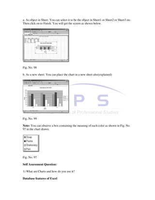 a. As object in Sheet: You can select it to be the object in Sheet1 or Sheet2 or Sheet3 etc.
Then click on to Finish. You will get the screen as shown below.




Fig. No. 98

b. As a new sheet: You can place the chart in a new sheet also(explained)




Fig. No. 99

Note: You can observe a box containing the meaning of each color as shown in Fig. No.
97 in the chart drawn.




Fig. No. 97

Self Assessment Question:

1) What are Charts and how do you use it?

Database features of Excel
 