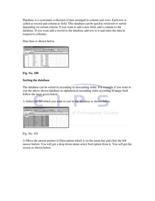 Database is a systematic collection of data arranged in column and rows. Each row is
called as record and column as field. This database can be quickly retrieved or sorted
depending on certain criteria. If you want to add a new field, add a column to the
database. If you want add a record to the database add row to it and enter the data in
respective columns.

Data base is shown below.




Fig. No. 100

Sorting the database

The database can be sorted in ascending or descending order. For example if you want to
sort the above shown database in alphabetical ascending order according to name field
follow the steps given below.

1) Select the list which you want to sort in the database as shown below.




Fig. No. 101

2) Move the mouse pointer to Data option which is on the menu bar and click the left
mouse button. You will get a drop down menu select Sort option from it. You will get the
screen as shown below.
 